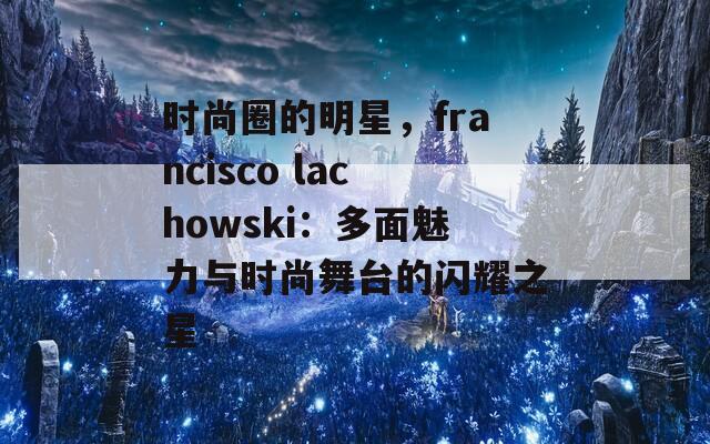 时尚圈的明星，francisco lachowski：多面魅力与时尚舞台的闪耀之星