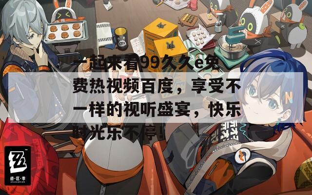 一起来看99久久e免费热视频百度，享受不一样的视听盛宴，快乐时光乐不停！