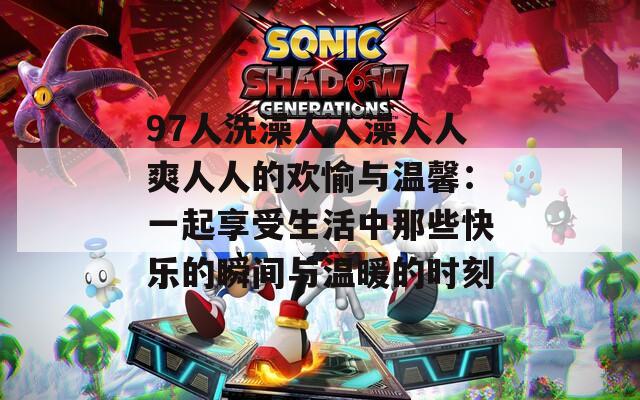 97人洗澡人人澡人人爽人人的欢愉与温馨：一起享受生活中那些快乐的瞬间与温暖的时刻