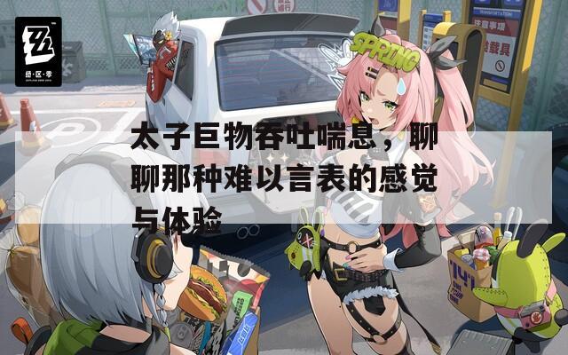 太子巨物吞吐喘息，聊聊那种难以言表的感觉与体验