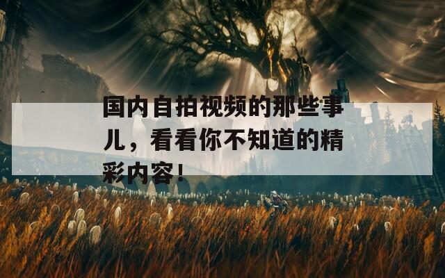 国内自拍视频的那些事儿，看看你不知道的精彩内容！