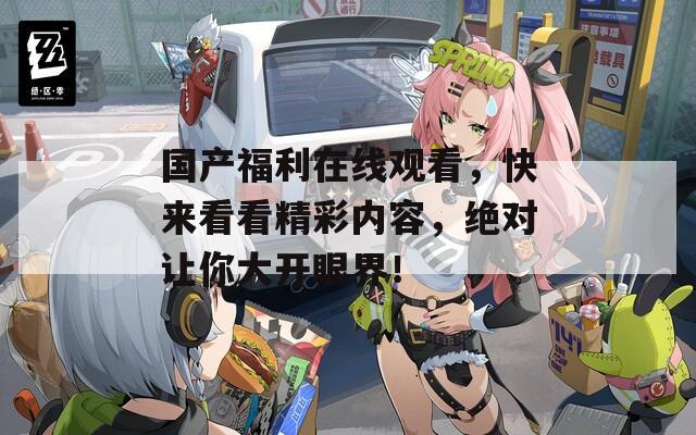 国产福利在线观看，快来看看精彩内容，绝对让你大开眼界！