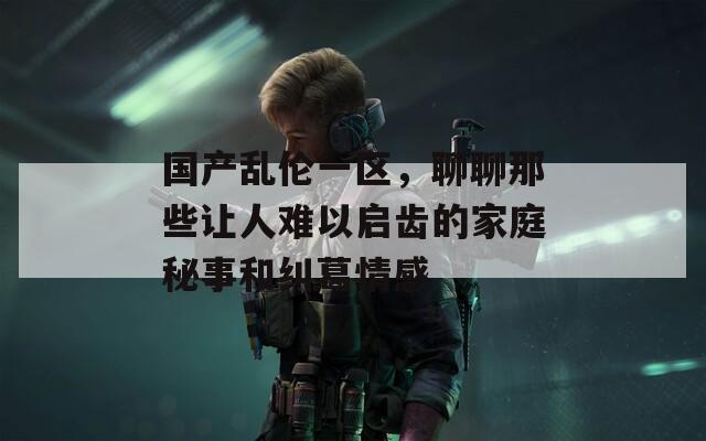 国产乱伦一区，聊聊那些让人难以启齿的家庭秘事和纠葛情感