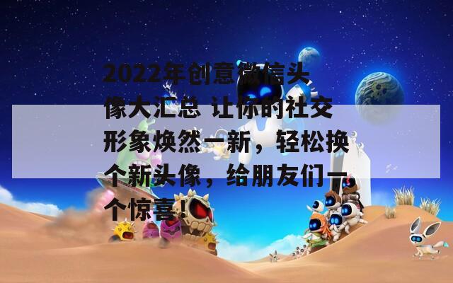 2022年创意微信头像大汇总 让你的社交形象焕然一新，轻松换个新头像，给朋友们一个惊喜！