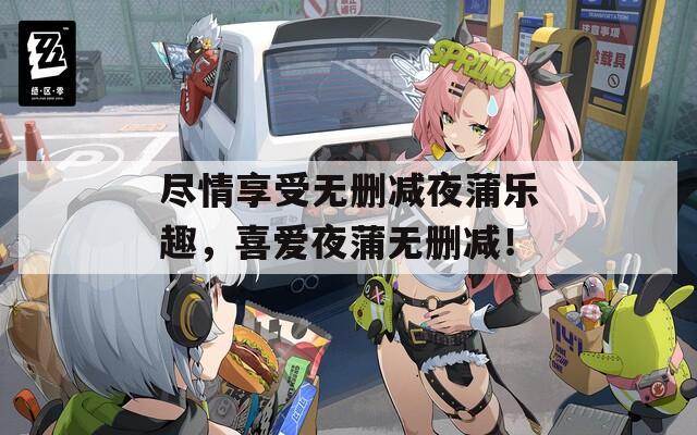 尽情享受无删减夜蒲乐趣，喜爱夜蒲无删减！