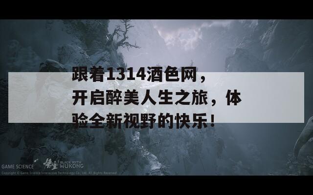 跟着1314酒色网，开启醉美人生之旅，体验全新视野的快乐！