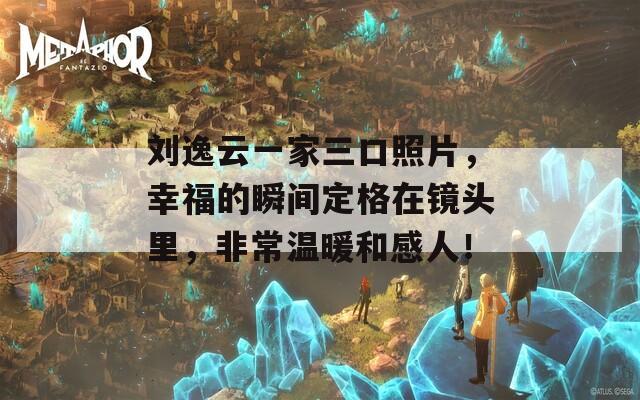 刘逸云一家三口照片，幸福的瞬间定格在镜头里，非常温暖和感人！