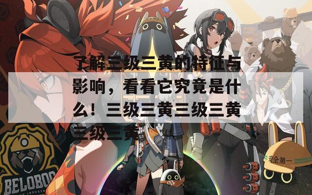 了解三级三黄的特征与影响，看看它究竟是什么！三级三黄三级三黄三级三黄