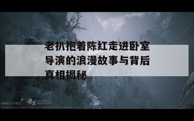老扒抱着陈红走进卧室导演的浪漫故事与背后真相揭秘