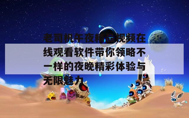 老司机午夜精品视频在线观看软件带你领略不一样的夜晚精彩体验与无限魅力