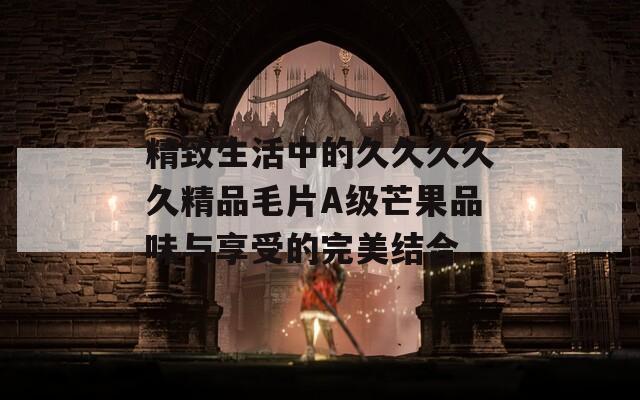 精致生活中的久久久久久精品毛片A级芒果品味与享受的完美结合