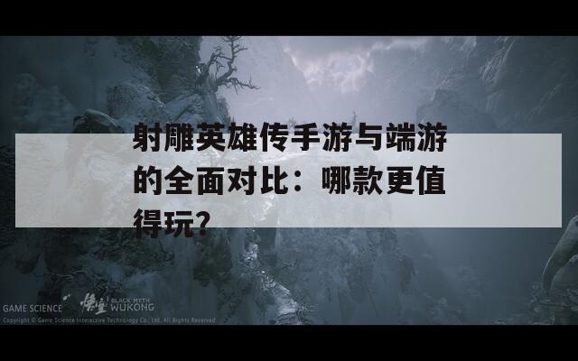 射雕英雄传手游与端游的全面对比：哪款更值得玩？