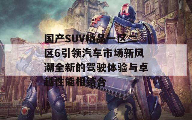 国产SUV精品一区二区6引领汽车市场新风潮全新的驾驶体验与卓越性能相结合