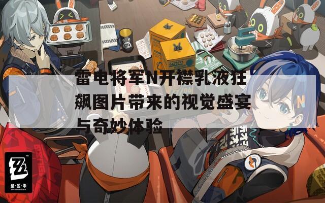 雷电将军N开襟乳液狂飙图片带来的视觉盛宴与奇妙体验