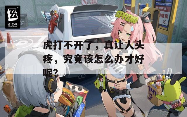 虎打不开了，真让人头疼，究竟该怎么办才好呢？