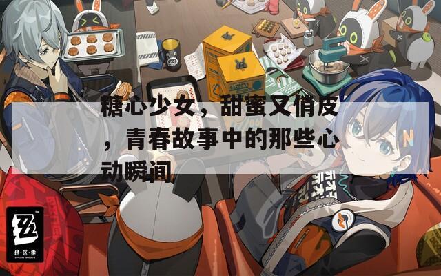 糖心少女，甜蜜又俏皮，青春故事中的那些心动瞬间