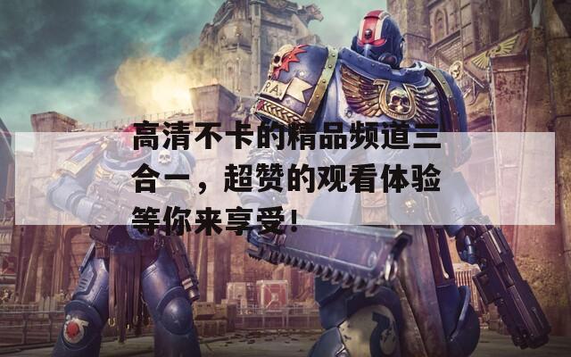 高清不卡的精品频道三合一，超赞的观看体验等你来享受！