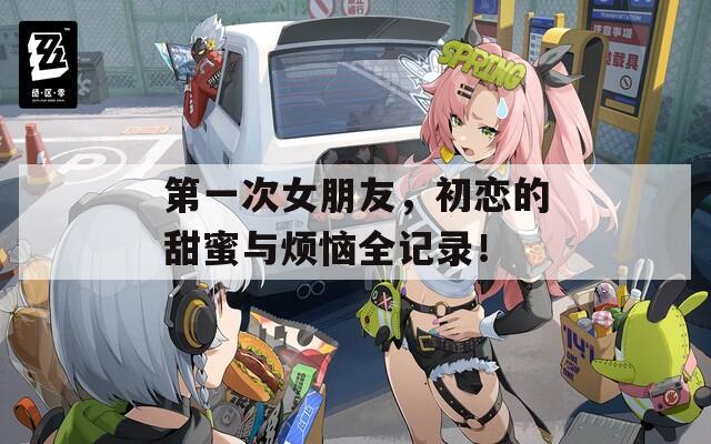 第一次女朋友，初恋的甜蜜与烦恼全记录！