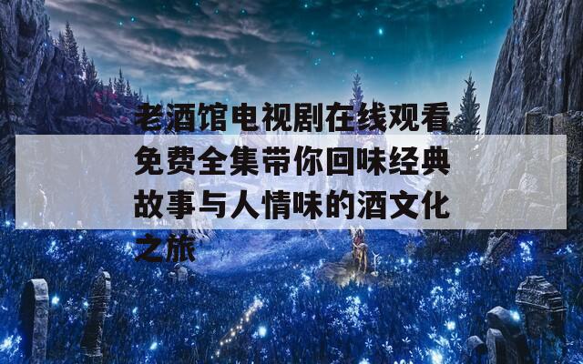 老酒馆电视剧在线观看免费全集带你回味经典故事与人情味的酒文化之旅