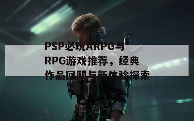 PSP必玩ARPG与RPG游戏推荐，经典作品回顾与新体验探索