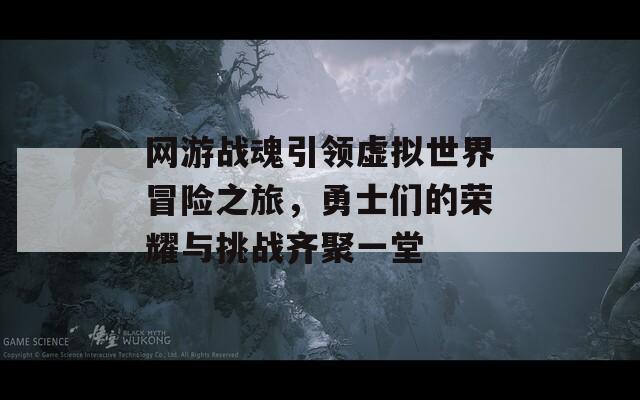 网游战魂引领虚拟世界冒险之旅，勇士们的荣耀与挑战齐聚一堂