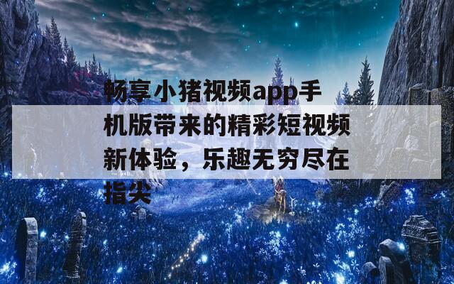 畅享小猪视频app手机版带来的精彩短视频新体验，乐趣无穷尽在指尖