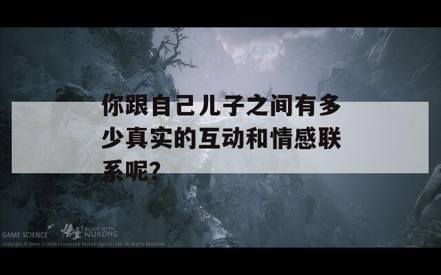你跟自己儿子之间有多少真实的互动和情感联系呢？
