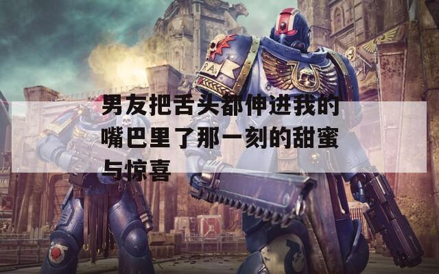 男友把舌头都伸进我的嘴巴里了那一刻的甜蜜与惊喜