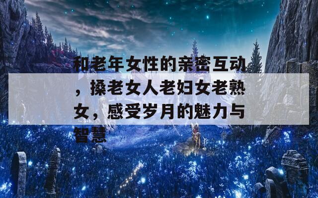 和老年女性的亲密互动，搡老女人老妇女老熟女，感受岁月的魅力与智慧