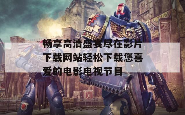 畅享高清盛宴尽在影片下载网站轻松下载您喜爱的电影电视节目
