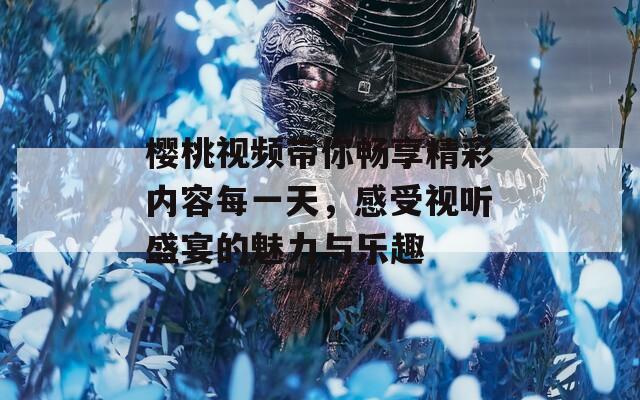 樱桃视频带你畅享精彩内容每一天，感受视听盛宴的魅力与乐趣
