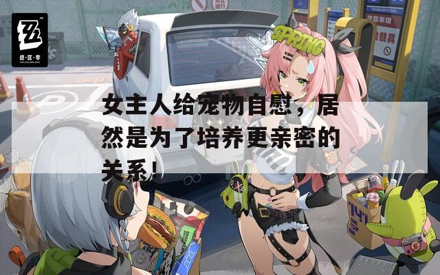 女主人给宠物自慰，居然是为了培养更亲密的关系！