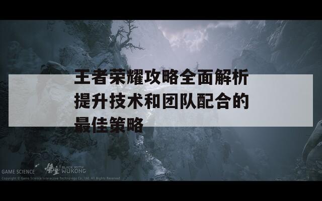 王者荣耀攻略全面解析提升技术和团队配合的最佳策略