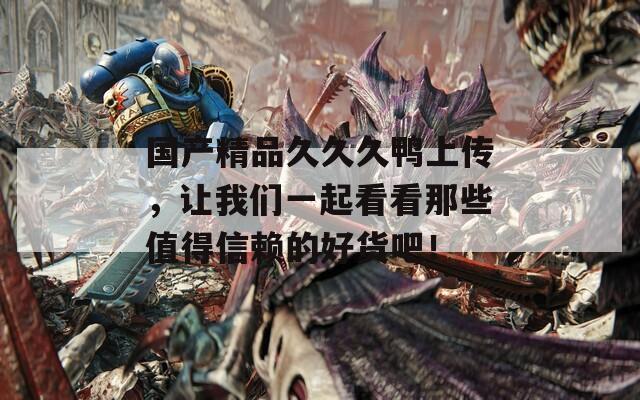 国产精品久久久鸭上传，让我们一起看看那些值得信赖的好货吧！