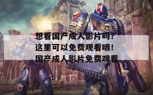 想看国产成人影片吗？这里可以免费观看哦！国产成人影片免费观看