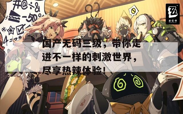 国产无码三级，带你走进不一样的刺激世界，尽享热辣体验！