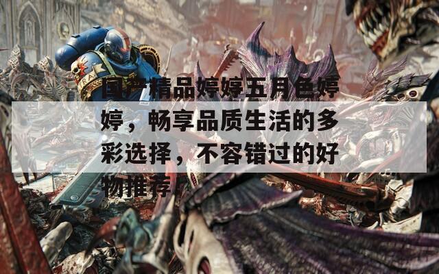 国产精品婷婷五月色婷婷，畅享品质生活的多彩选择，不容错过的好物推荐！