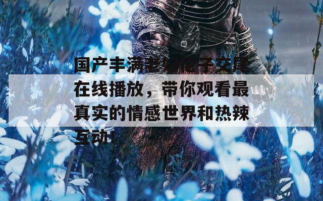 国产丰满老妇伦子交尾在线播放，带你观看最真实的情感世界和热辣互动！