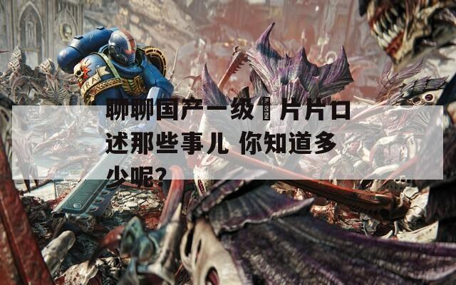 聊聊国产一级婬片片口述那些事儿 你知道多少呢？