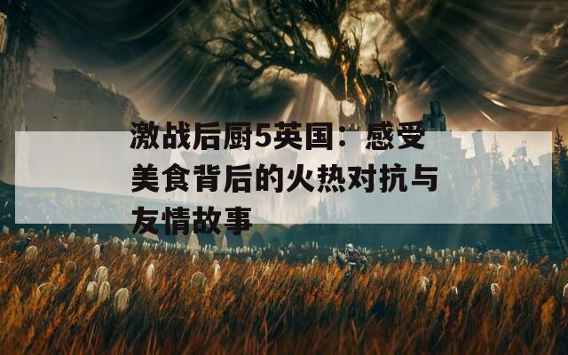激战后厨5英国：感受美食背后的火热对抗与友情故事