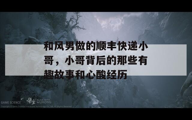 和风男做的顺丰快递小哥，小哥背后的那些有趣故事和心酸经历