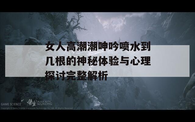 女人高潮潮呻吟喷水到几根的神秘体验与心理探讨完整解析
