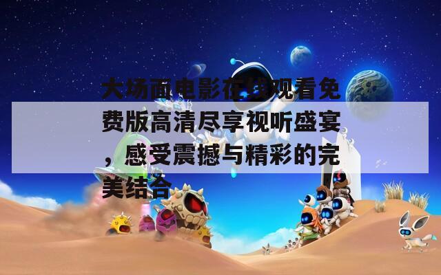 大场面电影在线观看免费版高清尽享视听盛宴，感受震撼与精彩的完美结合