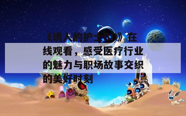 《诱人的护士BD》在线观看，感受医疗行业的魅力与职场故事交织的美好时刻