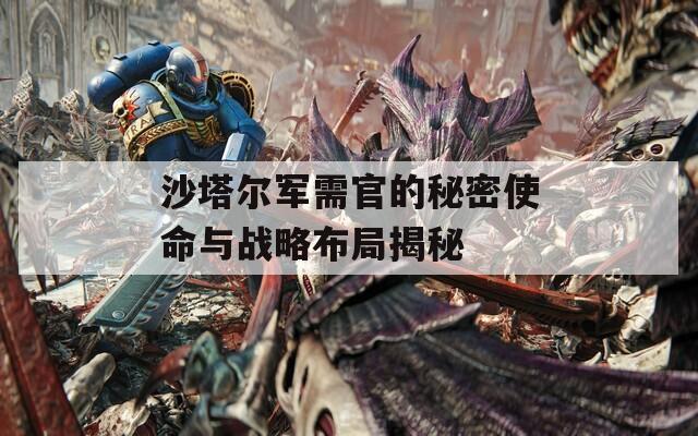沙塔尔军需官的秘密使命与战略布局揭秘