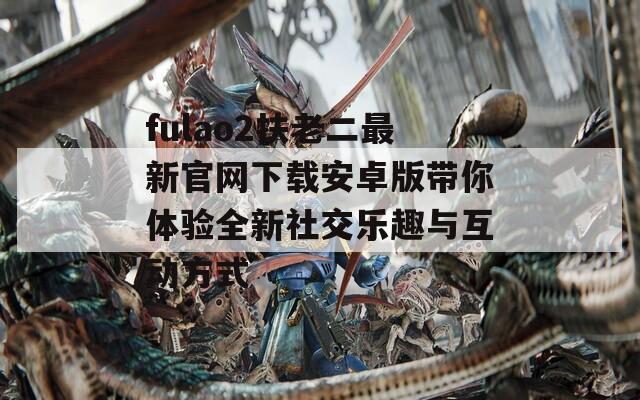 fulao2扶老二最新官网下载安卓版带你体验全新社交乐趣与互动方式