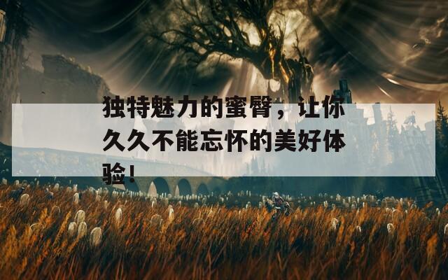 独特魅力的蜜臀，让你久久不能忘怀的美好体验！
