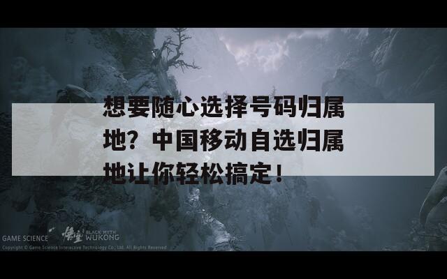 想要随心选择号码归属地？中国移动自选归属地让你轻松搞定！