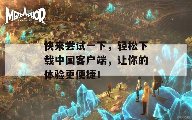 快来尝试一下，轻松下载中国客户端，让你的体验更便捷！
