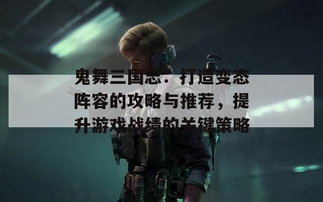 鬼舞三国志：打造变态阵容的攻略与推荐，提升游戏战绩的关键策略